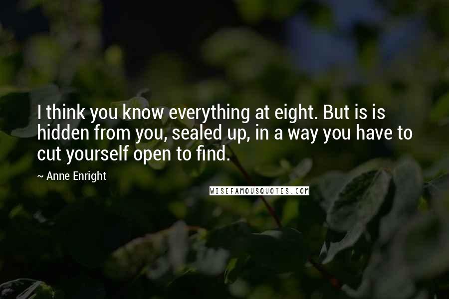 Anne Enright Quotes: I think you know everything at eight. But is is hidden from you, sealed up, in a way you have to cut yourself open to find.