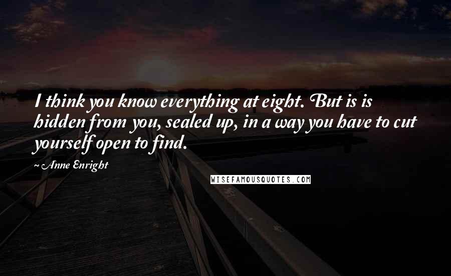 Anne Enright Quotes: I think you know everything at eight. But is is hidden from you, sealed up, in a way you have to cut yourself open to find.