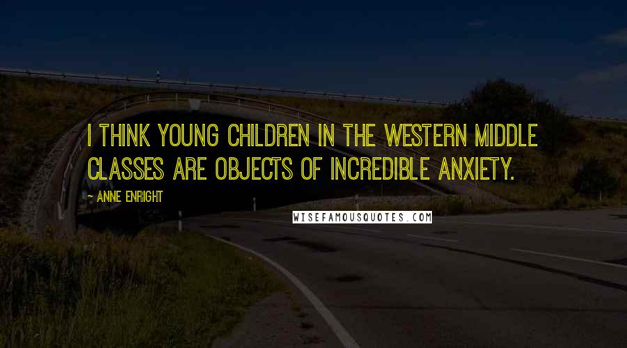 Anne Enright Quotes: I think young children in the Western middle classes are objects of incredible anxiety.