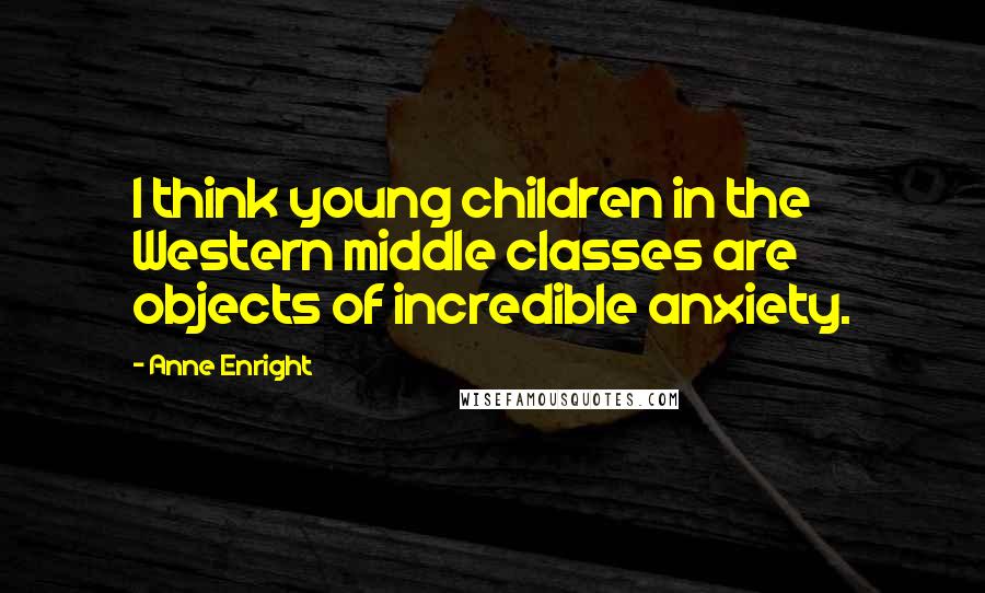 Anne Enright Quotes: I think young children in the Western middle classes are objects of incredible anxiety.