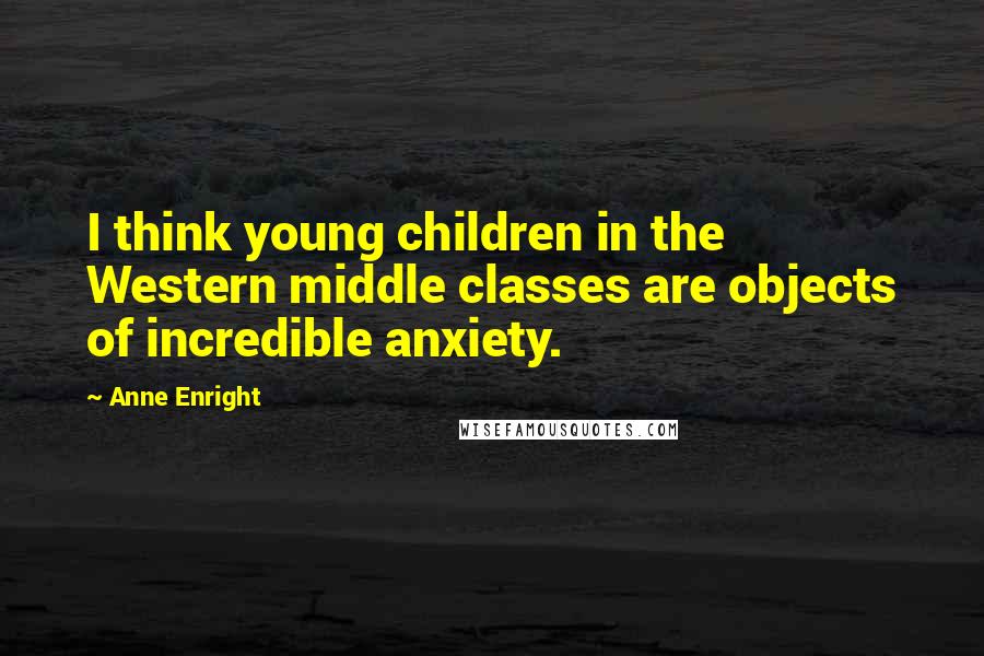 Anne Enright Quotes: I think young children in the Western middle classes are objects of incredible anxiety.