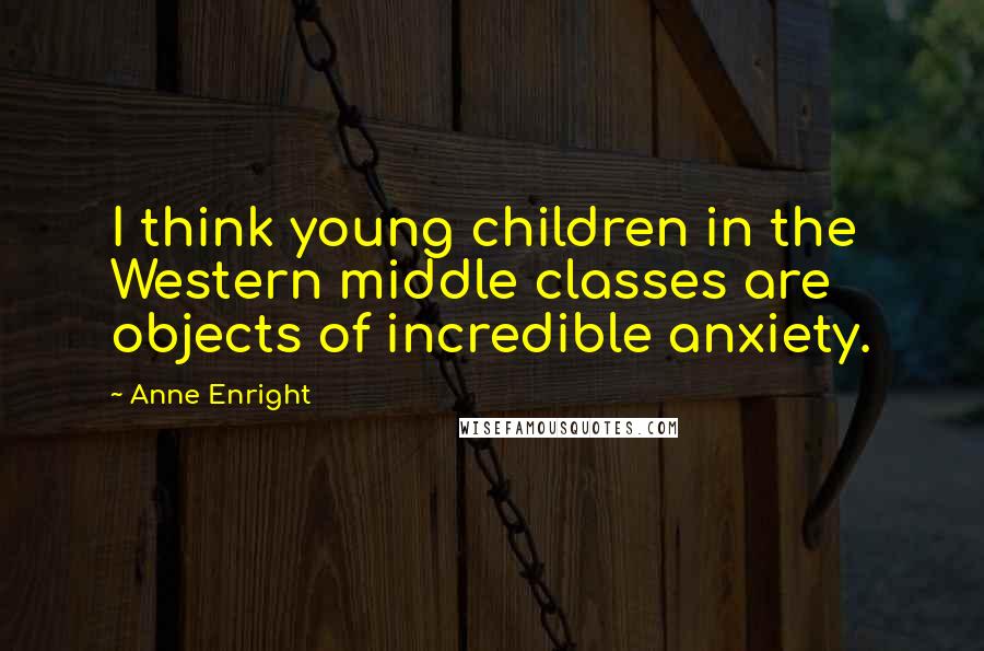 Anne Enright Quotes: I think young children in the Western middle classes are objects of incredible anxiety.