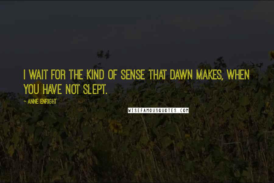 Anne Enright Quotes: I wait for the kind of sense that dawn makes, when you have not slept.