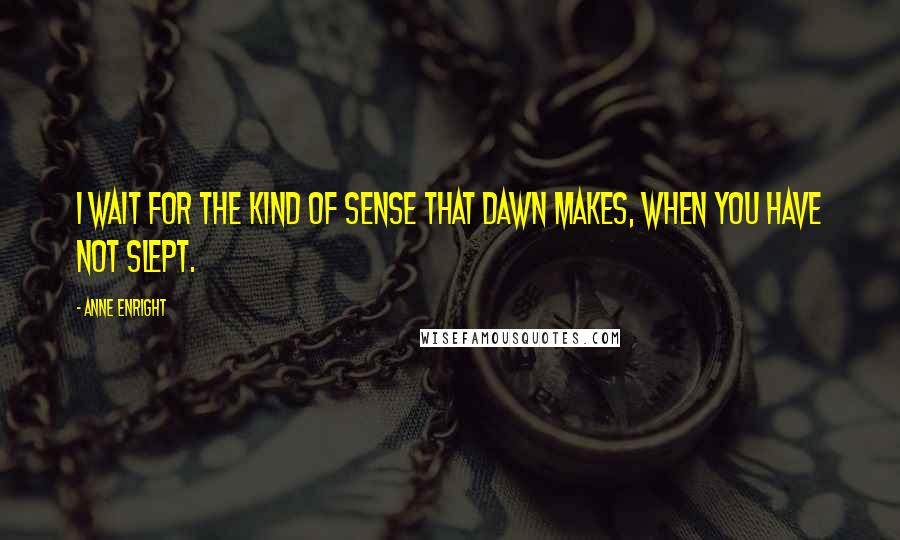 Anne Enright Quotes: I wait for the kind of sense that dawn makes, when you have not slept.