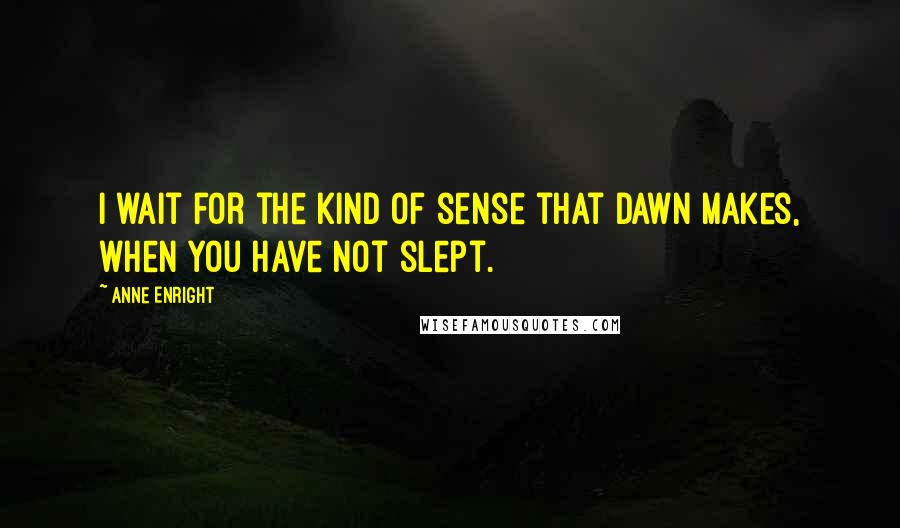 Anne Enright Quotes: I wait for the kind of sense that dawn makes, when you have not slept.