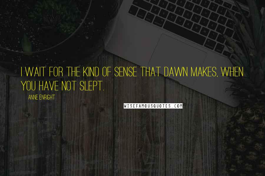 Anne Enright Quotes: I wait for the kind of sense that dawn makes, when you have not slept.