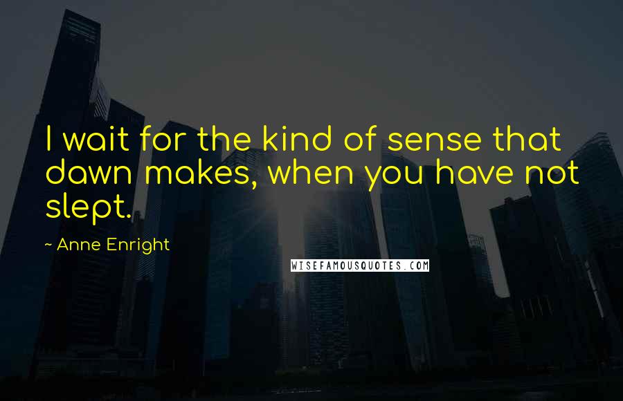 Anne Enright Quotes: I wait for the kind of sense that dawn makes, when you have not slept.