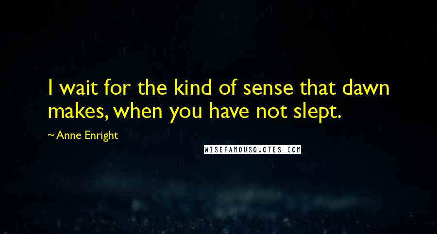 Anne Enright Quotes: I wait for the kind of sense that dawn makes, when you have not slept.