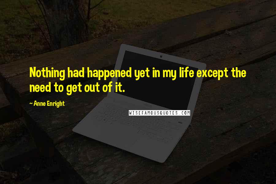 Anne Enright Quotes: Nothing had happened yet in my life except the need to get out of it.
