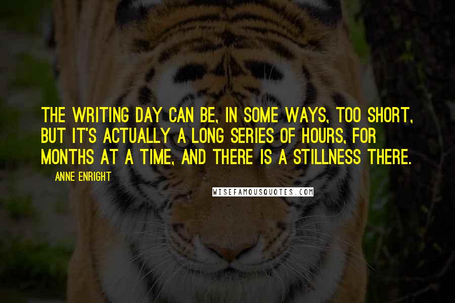 Anne Enright Quotes: The writing day can be, in some ways, too short, but it's actually a long series of hours, for months at a time, and there is a stillness there.