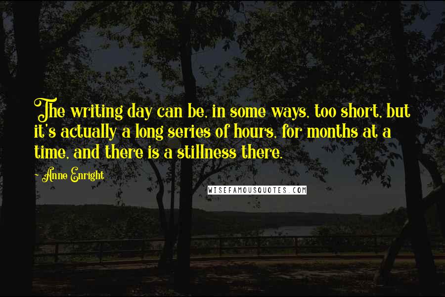 Anne Enright Quotes: The writing day can be, in some ways, too short, but it's actually a long series of hours, for months at a time, and there is a stillness there.