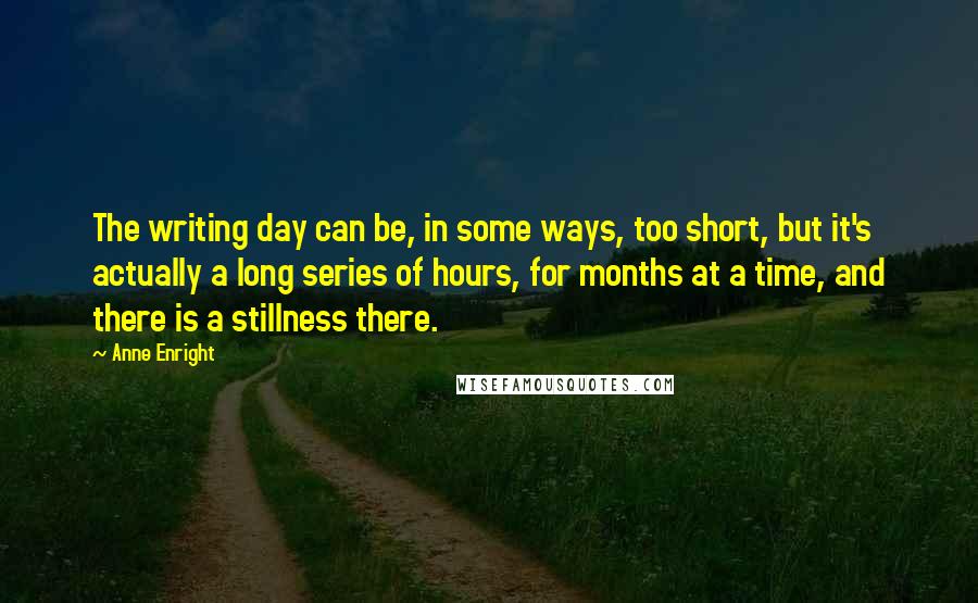 Anne Enright Quotes: The writing day can be, in some ways, too short, but it's actually a long series of hours, for months at a time, and there is a stillness there.