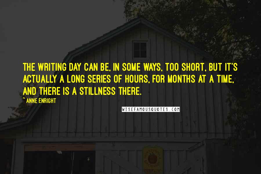 Anne Enright Quotes: The writing day can be, in some ways, too short, but it's actually a long series of hours, for months at a time, and there is a stillness there.