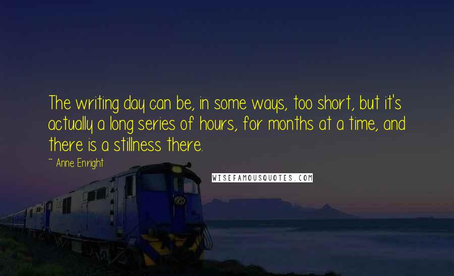 Anne Enright Quotes: The writing day can be, in some ways, too short, but it's actually a long series of hours, for months at a time, and there is a stillness there.