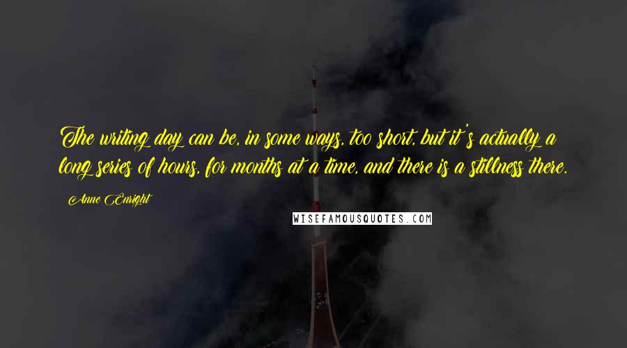 Anne Enright Quotes: The writing day can be, in some ways, too short, but it's actually a long series of hours, for months at a time, and there is a stillness there.