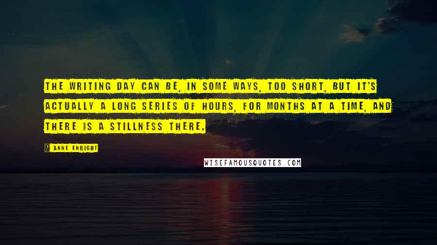 Anne Enright Quotes: The writing day can be, in some ways, too short, but it's actually a long series of hours, for months at a time, and there is a stillness there.