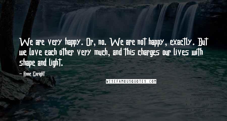 Anne Enright Quotes: We are very happy. Or, no. We are not happy, exactly. But we love each other very much, and this charges our lives with shape and light.