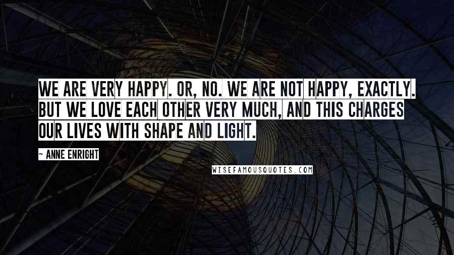 Anne Enright Quotes: We are very happy. Or, no. We are not happy, exactly. But we love each other very much, and this charges our lives with shape and light.