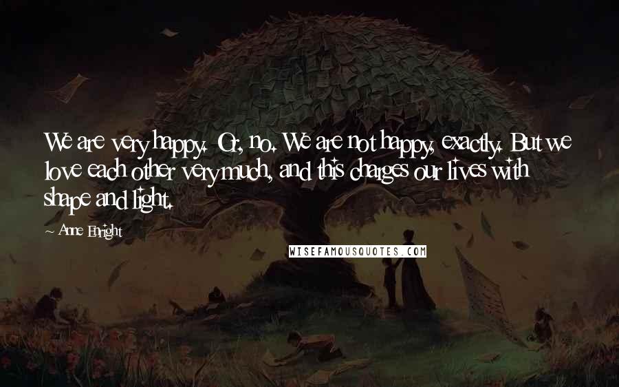 Anne Enright Quotes: We are very happy. Or, no. We are not happy, exactly. But we love each other very much, and this charges our lives with shape and light.