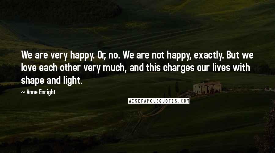Anne Enright Quotes: We are very happy. Or, no. We are not happy, exactly. But we love each other very much, and this charges our lives with shape and light.