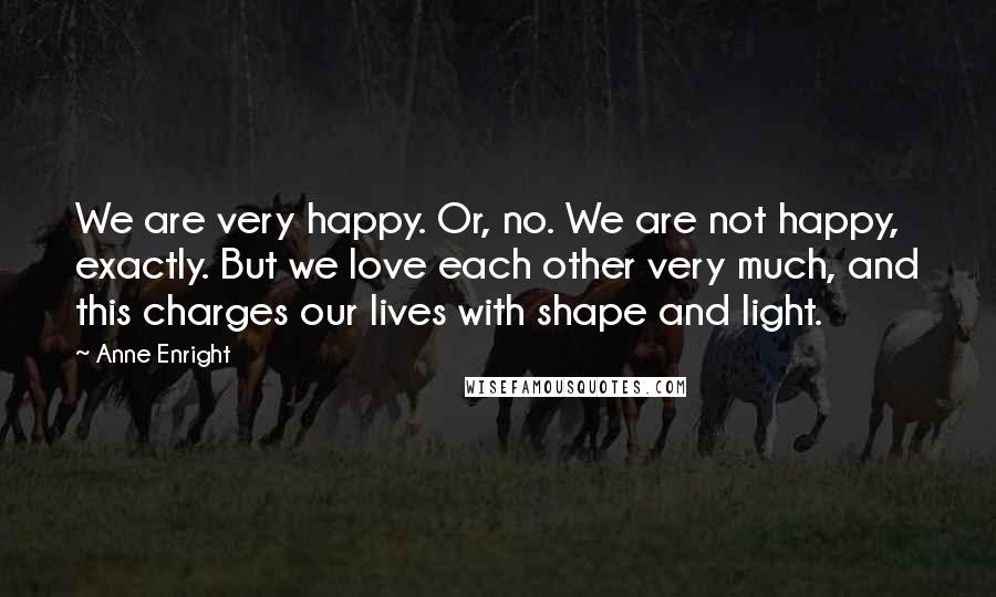 Anne Enright Quotes: We are very happy. Or, no. We are not happy, exactly. But we love each other very much, and this charges our lives with shape and light.
