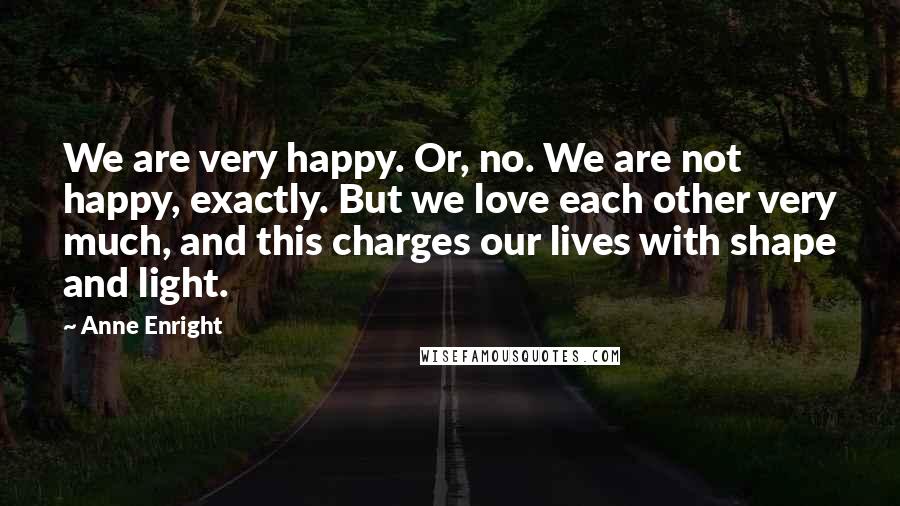 Anne Enright Quotes: We are very happy. Or, no. We are not happy, exactly. But we love each other very much, and this charges our lives with shape and light.