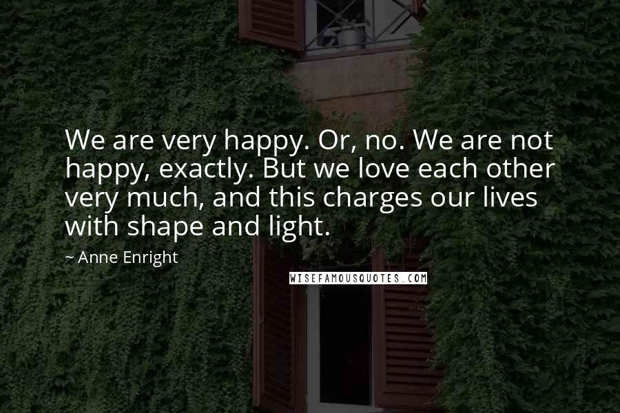 Anne Enright Quotes: We are very happy. Or, no. We are not happy, exactly. But we love each other very much, and this charges our lives with shape and light.