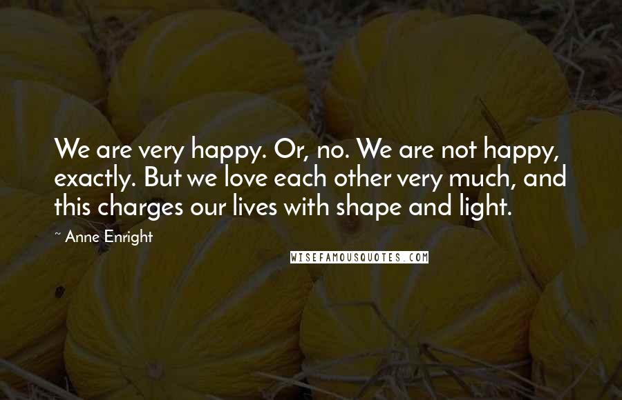 Anne Enright Quotes: We are very happy. Or, no. We are not happy, exactly. But we love each other very much, and this charges our lives with shape and light.