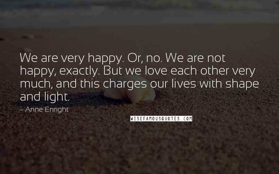 Anne Enright Quotes: We are very happy. Or, no. We are not happy, exactly. But we love each other very much, and this charges our lives with shape and light.