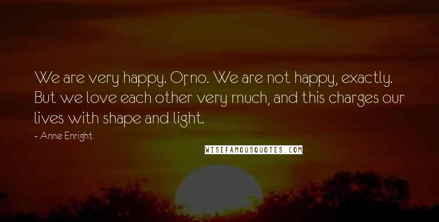 Anne Enright Quotes: We are very happy. Or, no. We are not happy, exactly. But we love each other very much, and this charges our lives with shape and light.