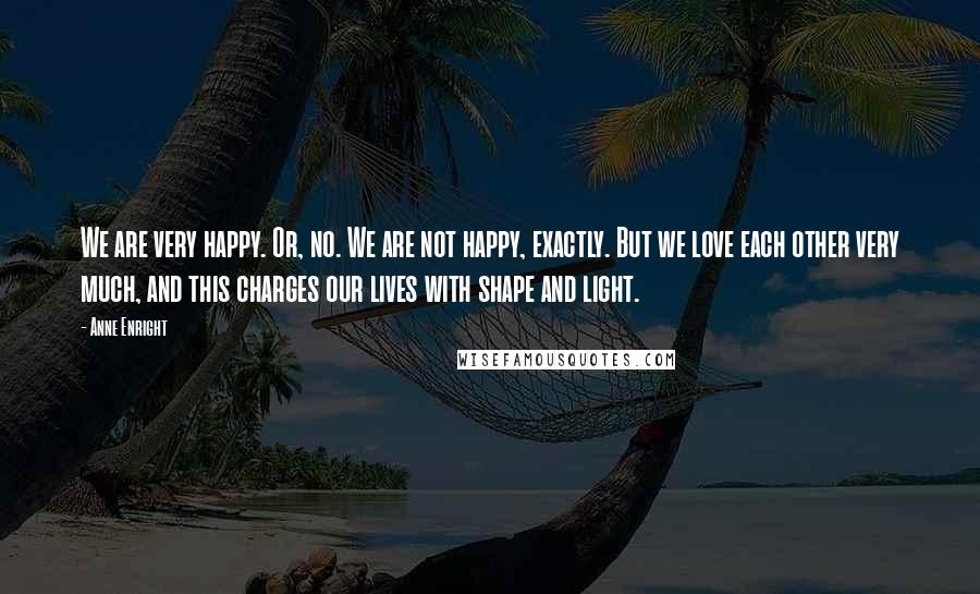 Anne Enright Quotes: We are very happy. Or, no. We are not happy, exactly. But we love each other very much, and this charges our lives with shape and light.