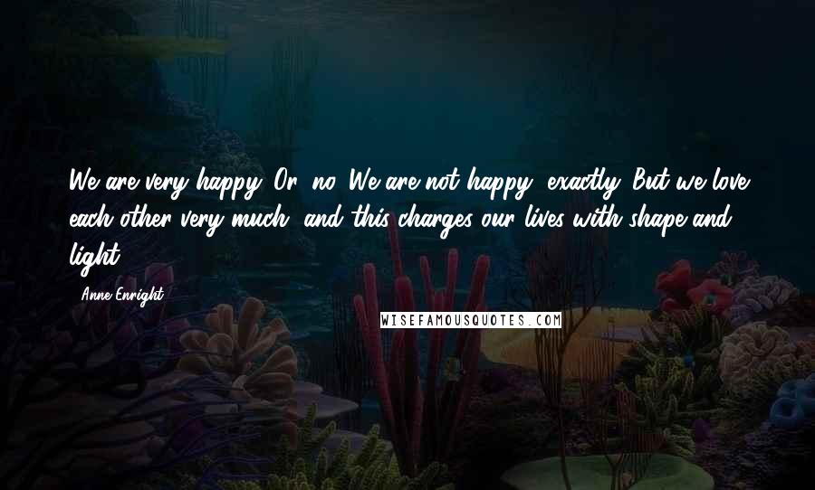 Anne Enright Quotes: We are very happy. Or, no. We are not happy, exactly. But we love each other very much, and this charges our lives with shape and light.