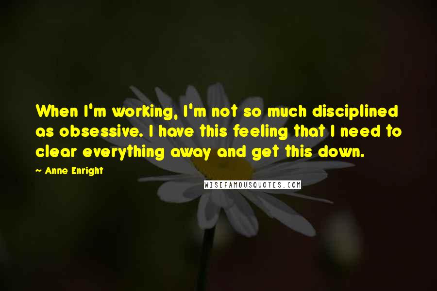 Anne Enright Quotes: When I'm working, I'm not so much disciplined as obsessive. I have this feeling that I need to clear everything away and get this down.