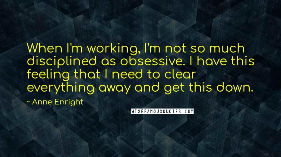 Anne Enright Quotes: When I'm working, I'm not so much disciplined as obsessive. I have this feeling that I need to clear everything away and get this down.