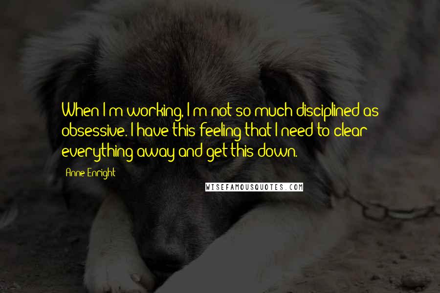 Anne Enright Quotes: When I'm working, I'm not so much disciplined as obsessive. I have this feeling that I need to clear everything away and get this down.