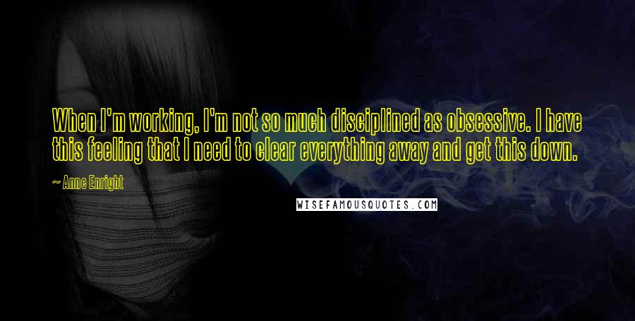 Anne Enright Quotes: When I'm working, I'm not so much disciplined as obsessive. I have this feeling that I need to clear everything away and get this down.