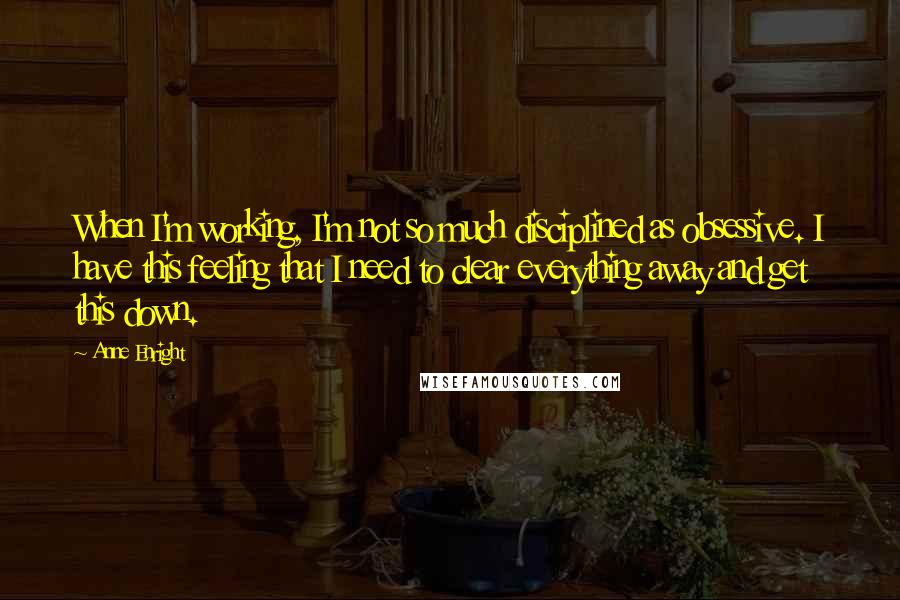 Anne Enright Quotes: When I'm working, I'm not so much disciplined as obsessive. I have this feeling that I need to clear everything away and get this down.