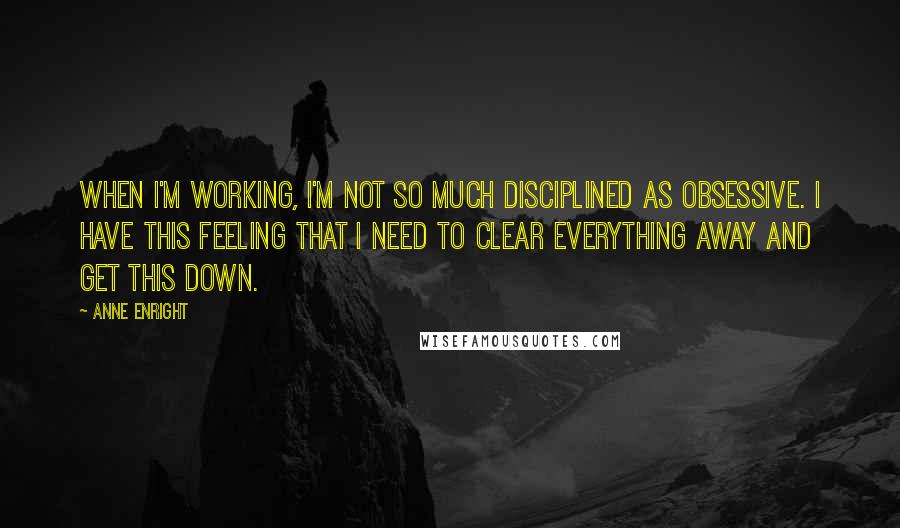 Anne Enright Quotes: When I'm working, I'm not so much disciplined as obsessive. I have this feeling that I need to clear everything away and get this down.