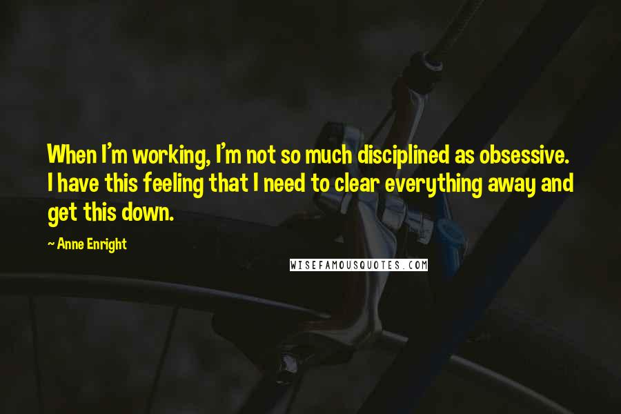 Anne Enright Quotes: When I'm working, I'm not so much disciplined as obsessive. I have this feeling that I need to clear everything away and get this down.