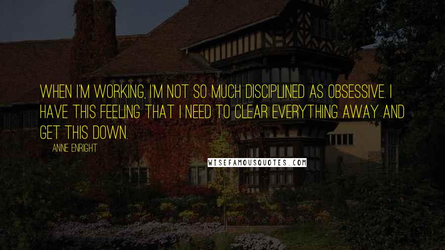 Anne Enright Quotes: When I'm working, I'm not so much disciplined as obsessive. I have this feeling that I need to clear everything away and get this down.