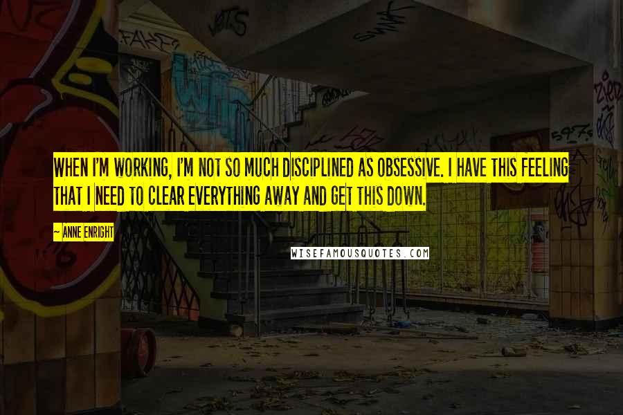 Anne Enright Quotes: When I'm working, I'm not so much disciplined as obsessive. I have this feeling that I need to clear everything away and get this down.