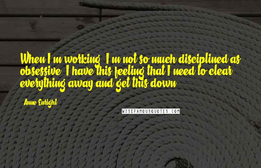 Anne Enright Quotes: When I'm working, I'm not so much disciplined as obsessive. I have this feeling that I need to clear everything away and get this down.