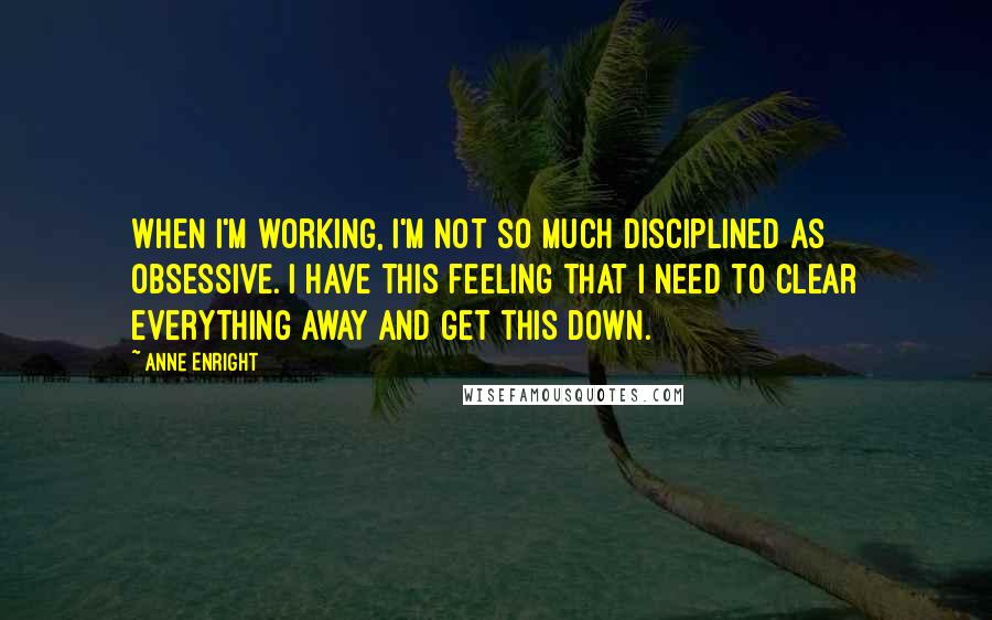 Anne Enright Quotes: When I'm working, I'm not so much disciplined as obsessive. I have this feeling that I need to clear everything away and get this down.