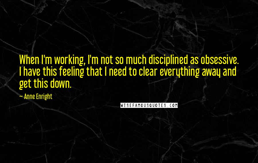 Anne Enright Quotes: When I'm working, I'm not so much disciplined as obsessive. I have this feeling that I need to clear everything away and get this down.