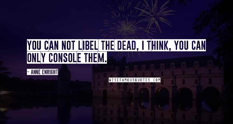 Anne Enright Quotes: You can not libel the dead, I think, you can only console them.