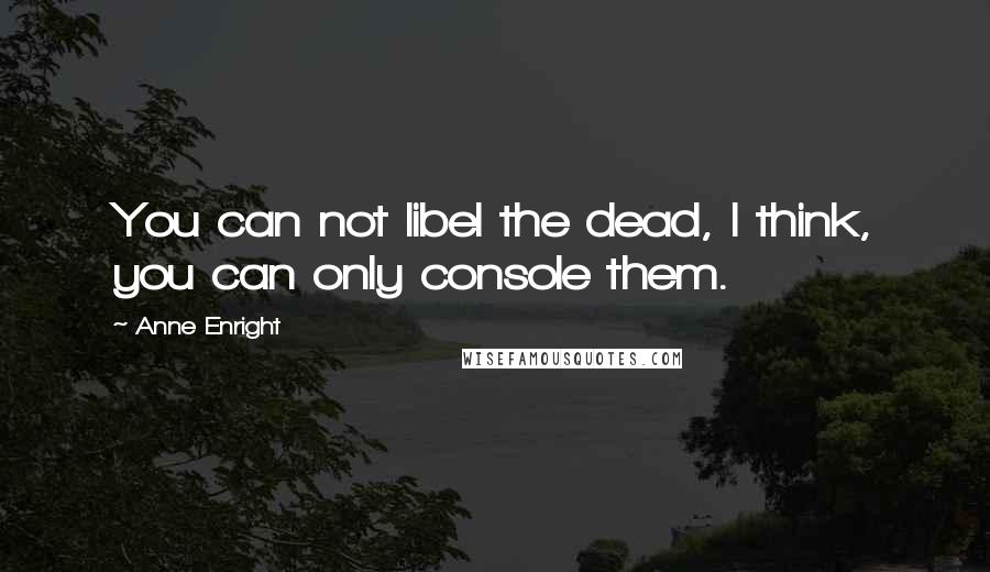 Anne Enright Quotes: You can not libel the dead, I think, you can only console them.