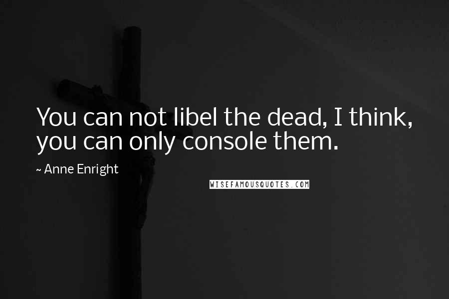 Anne Enright Quotes: You can not libel the dead, I think, you can only console them.