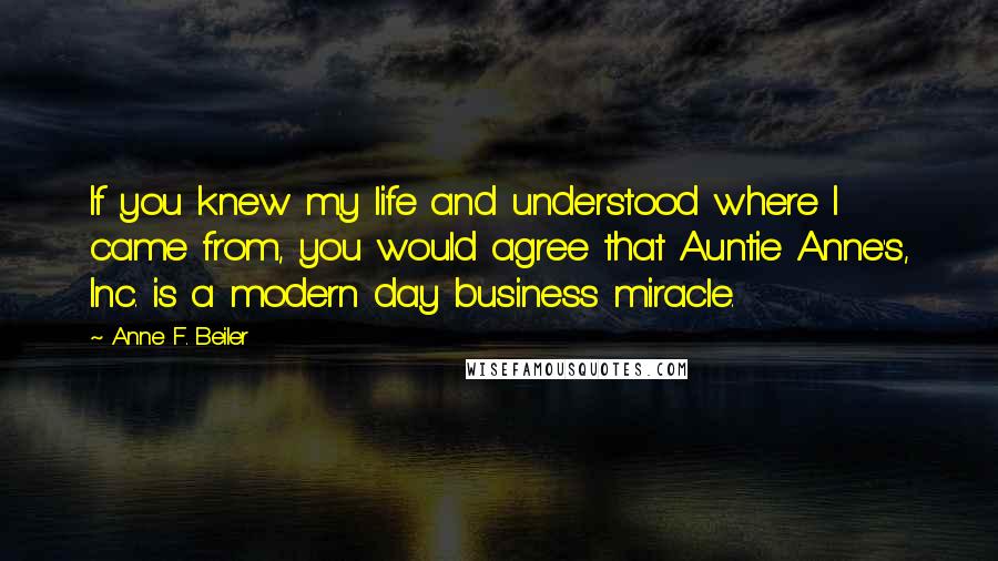 Anne F. Beiler Quotes: If you knew my life and understood where I came from, you would agree that Auntie Anne's, Inc. is a modern day business miracle.