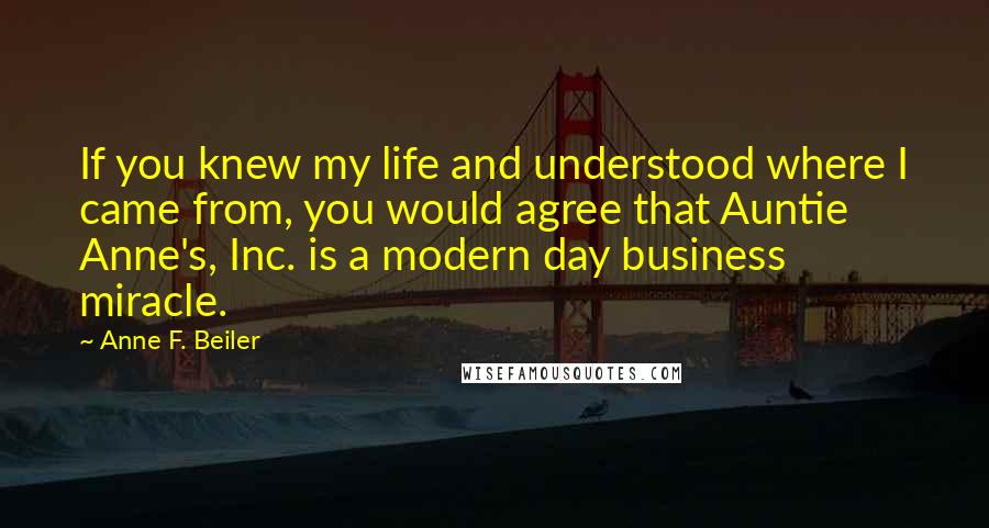 Anne F. Beiler Quotes: If you knew my life and understood where I came from, you would agree that Auntie Anne's, Inc. is a modern day business miracle.