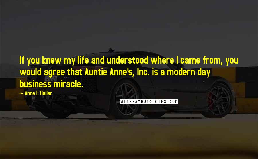 Anne F. Beiler Quotes: If you knew my life and understood where I came from, you would agree that Auntie Anne's, Inc. is a modern day business miracle.